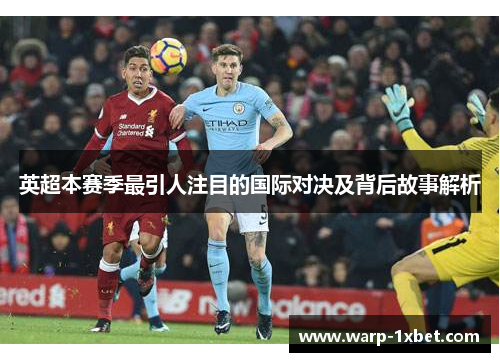 英超本赛季最引人注目的国际对决及背后故事解析 英超本赛季最引人注目的国际对决及背后故事解析