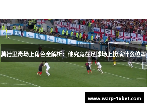 莫德里奇场上角色全解析：他究竟在足球场上扮演什么位置