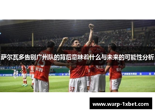 萨尔瓦多告别广州队的背后意味着什么与未来的可能性分析 萨尔瓦多告别广州队的背后意味着什么与未来的可能性分析