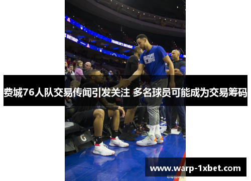 费城76人队交易传闻引发关注 多名球员可能成为交易筹码 费城76人队交易传闻引发关注 多名球员可能成为交易筹码