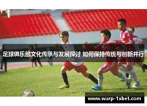 足球俱乐部文化传承与发展探讨 如何保持传统与创新并行 足球俱乐部文化传承与发展探讨 如何保持传统与创新并行