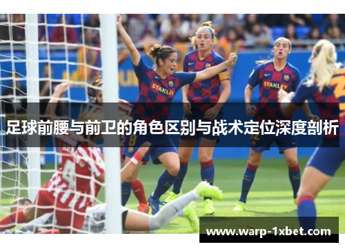 足球前腰与前卫的角色区别与战术定位深度剖析 足球前腰与前卫的角色区别与战术定位深度剖析
