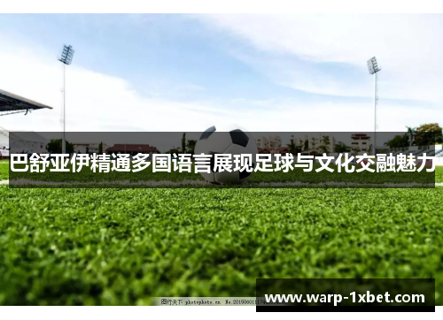 巴舒亚伊精通多国语言展现足球与文化交融魅力 巴舒亚伊精通多国语言展现足球与文化交融魅力