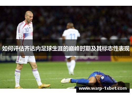 如何评估齐达内足球生涯的巅峰时期及其标志性表现 如何评估齐达内足球生涯的巅峰时期及其标志性表现