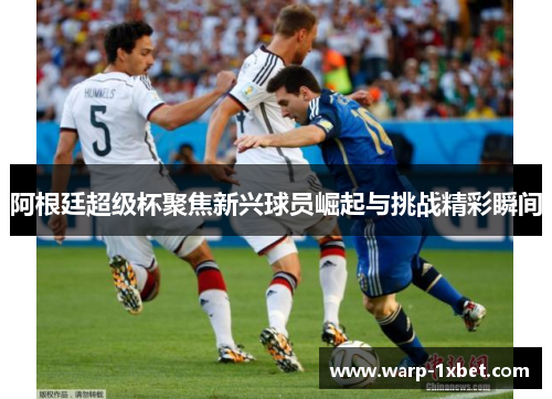阿根廷超级杯聚焦新兴球员崛起与挑战精彩瞬间 阿根廷超级杯聚焦新兴球员崛起与挑战精彩瞬间